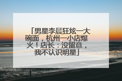 男星李晨狂炫一大碗面，杭州一小店爆火！店长：没留意，我不认识明星